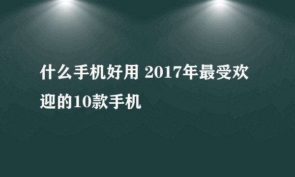 什么手机好用 2017年最受欢迎的10款手机