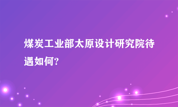 煤炭工业部太原设计研究院待遇如何?