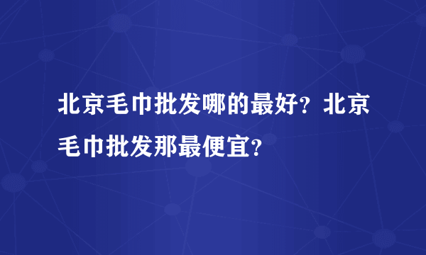 北京毛巾批发哪的最好？北京毛巾批发那最便宜？