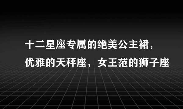 十二星座专属的绝美公主裙，优雅的天秤座，女王范的狮子座