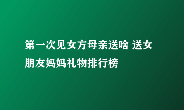 第一次见女方母亲送啥 送女朋友妈妈礼物排行榜