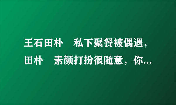 王石田朴珺私下聚餐被偶遇，田朴珺素颜打扮很随意，你怎么看？