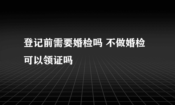 登记前需要婚检吗 不做婚检可以领证吗