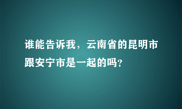 谁能告诉我，云南省的昆明市跟安宁市是一起的吗？