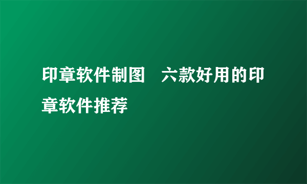 印章软件制图   六款好用的印章软件推荐