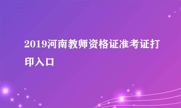 2019河南教师资格证准考证打印入口