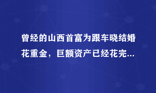 曾经的山西首富为跟车晓结婚花重金，巨额资产已经花完，现在怎样了？