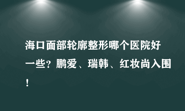 海口面部轮廓整形哪个医院好一些？鹏爱、瑞韩、红妆尚入围！