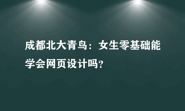 成都北大青鸟：女生零基础能学会网页设计吗？