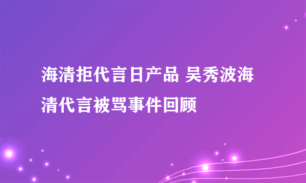 海清拒代言日产品 吴秀波海清代言被骂事件回顾