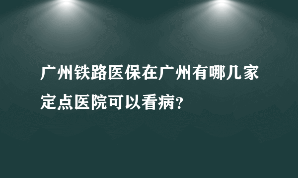 广州铁路医保在广州有哪几家定点医院可以看病？