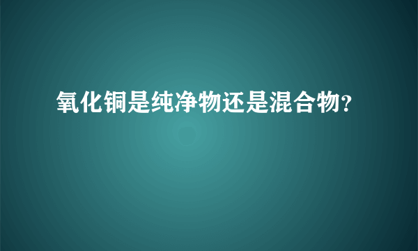 氧化铜是纯净物还是混合物？