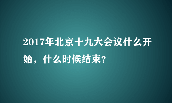 2017年北京十九大会议什么开始，什么时候结束？