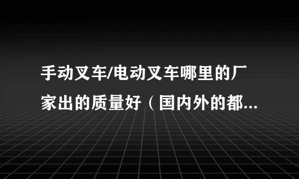 手动叉车/电动叉车哪里的厂家出的质量好（国内外的都可以）...谢谢