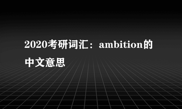 2020考研词汇：ambition的中文意思