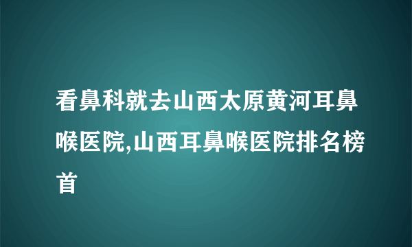 看鼻科就去山西太原黄河耳鼻喉医院,山西耳鼻喉医院排名榜首