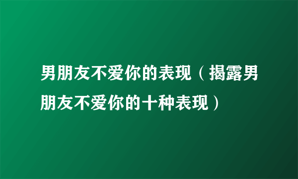 男朋友不爱你的表现（揭露男朋友不爱你的十种表现）