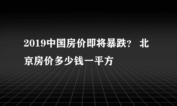 2019中国房价即将暴跌？ 北京房价多少钱一平方