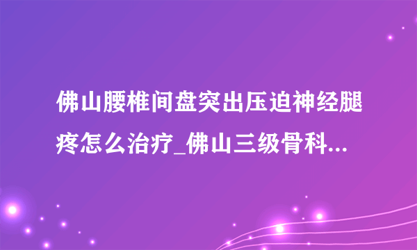 佛山腰椎间盘突出压迫神经腿疼怎么治疗_佛山三级骨科医院在线咨询