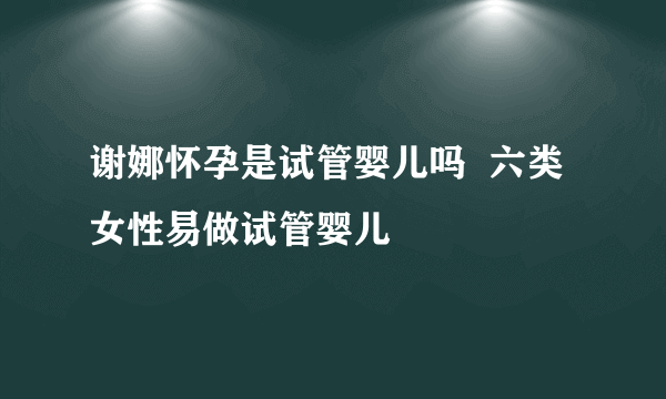 谢娜怀孕是试管婴儿吗  六类女性易做试管婴儿