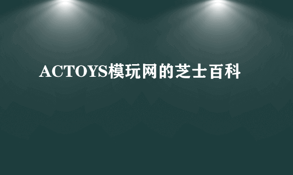 ACTOYS模玩网的芝士百科