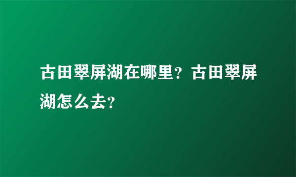 古田翠屏湖在哪里？古田翠屏湖怎么去？