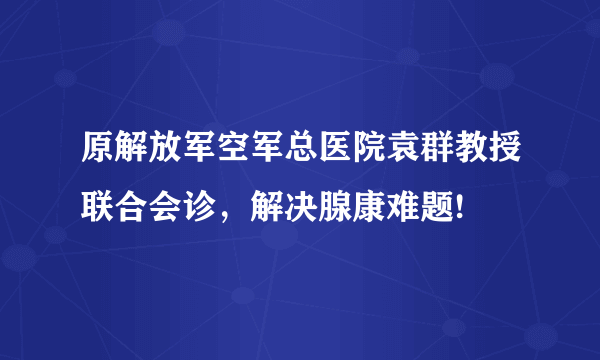 原解放军空军总医院袁群教授联合会诊，解决腺康难题!