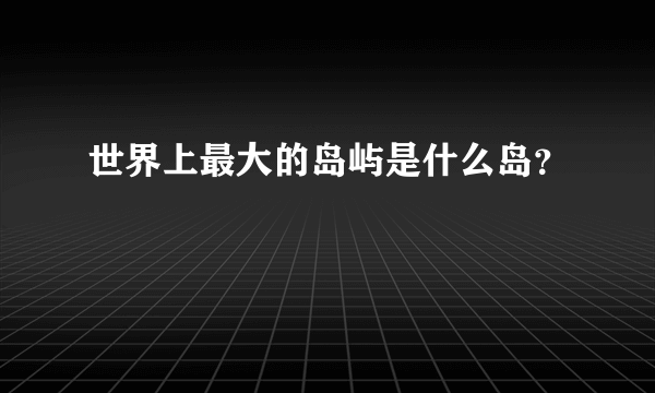 世界上最大的岛屿是什么岛？