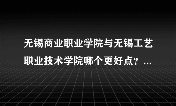 无锡商业职业学院与无锡工艺职业技术学院哪个更好点？就业和宿舍情况怎么样？