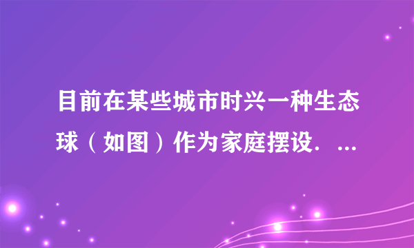 目前在某些城市时兴一种生态球（如图）作为家庭摆设．该球密封，内装有水、2～3条小鱼，底部有泥沙，并生长着一些单细胞藻类、水草．其中小鱼、藻类和水草都是活的．分析回答下列问题：（1）这个生态球应放在______的环境中．（2）生态球中的生物能生存的原因是：藻类和水草进行______作用能够为鱼的生活提