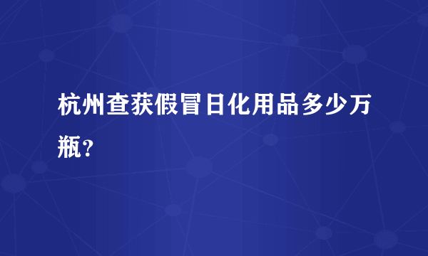 杭州查获假冒日化用品多少万瓶？