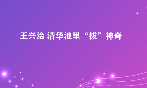 王兴治 清华池里“拔”神奇