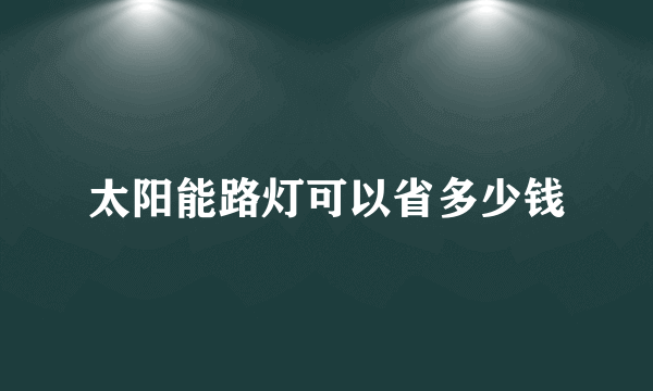 太阳能路灯可以省多少钱