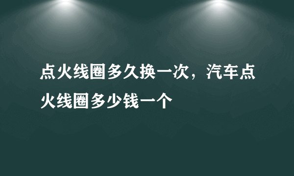 点火线圈多久换一次，汽车点火线圈多少钱一个