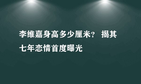 李维嘉身高多少厘米？ 揭其七年恋情首度曝光