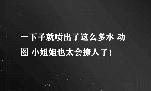 一下子就喷出了这么多水 动图 小姐姐也太会撩人了！