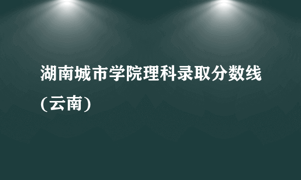 湖南城市学院理科录取分数线(云南)