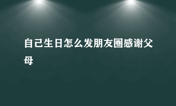 自己生日怎么发朋友圈感谢父母