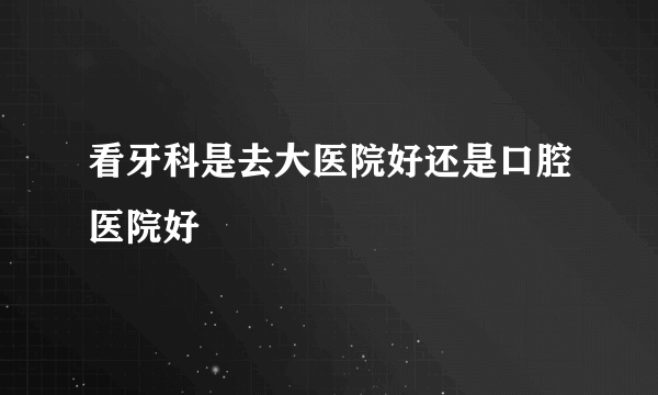 看牙科是去大医院好还是口腔医院好