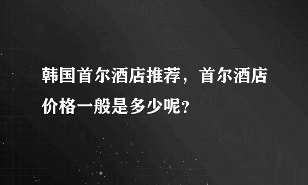 韩国首尔酒店推荐，首尔酒店价格一般是多少呢？