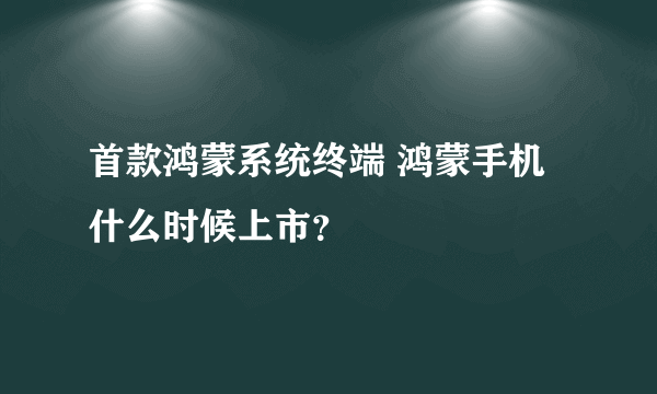 首款鸿蒙系统终端 鸿蒙手机什么时候上市？