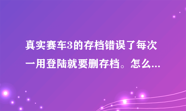 真实赛车3的存档错误了每次一用登陆就要删存档。怎么处理，或怎么删去这个以前的存档?