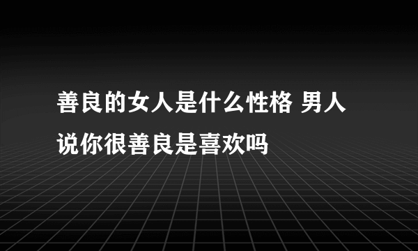 善良的女人是什么性格 男人说你很善良是喜欢吗