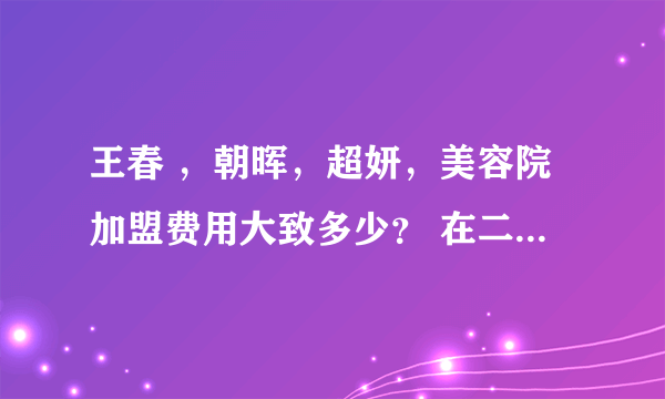 王春 ，朝晖，超妍，美容院加盟费用大致多少？ 在二级城市开女子美容会所，中高档地要多少起始资金？