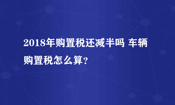 2018年购置税还减半吗 车辆购置税怎么算？