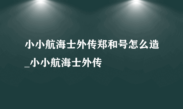 小小航海士外传郑和号怎么造_小小航海士外传