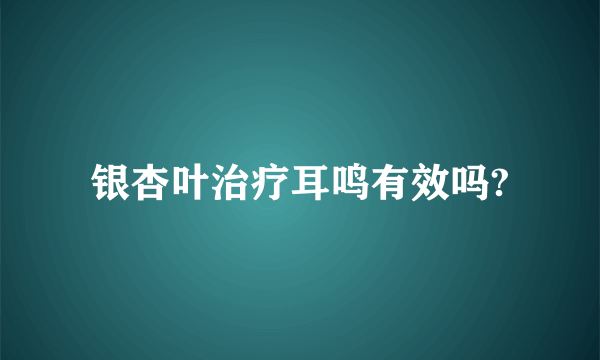 银杏叶治疗耳鸣有效吗?