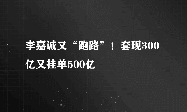 李嘉诚又“跑路”！套现300亿又挂单500亿