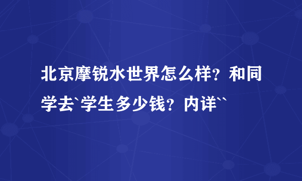 北京摩锐水世界怎么样？和同学去`学生多少钱？内详``