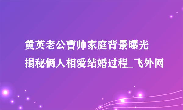 黄英老公曹帅家庭背景曝光 揭秘俩人相爱结婚过程_飞外网